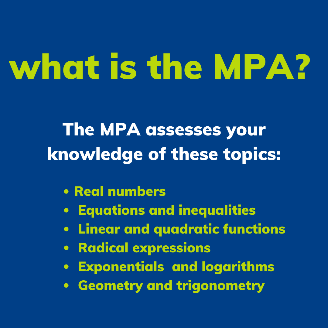 The MPA Assesses your knowledge of •	Real numbers •	Equations and inequalities •	Linear and quadratic functions •	Radical expressions •	Exponentials and logarithms •	Geometry and trigonometry